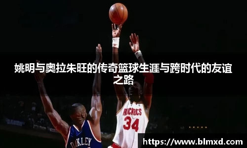 姚明与奥拉朱旺的传奇篮球生涯与跨时代的友谊之路