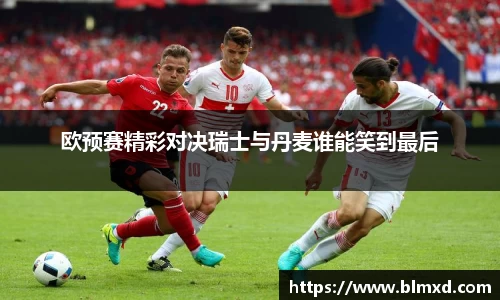 欧预赛精彩对决瑞士与丹麦谁能笑到最后